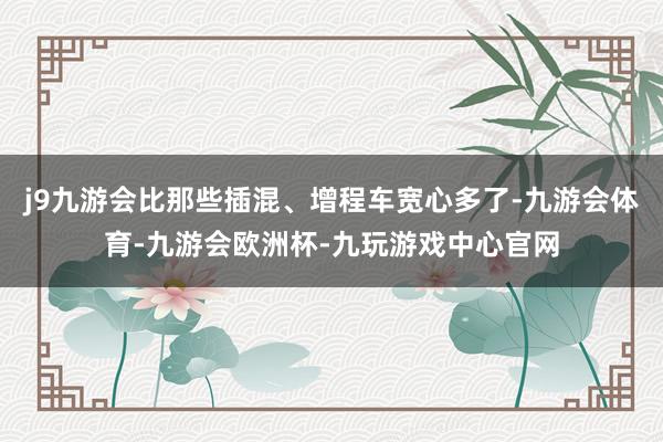j9九游会比那些插混、增程车宽心多了-九游会体育-九游会欧洲杯-九玩游戏中心官网