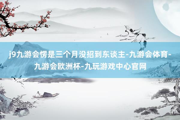 j9九游会愣是三个月没招到东谈主-九游会体育-九游会欧洲杯-九玩游戏中心官网