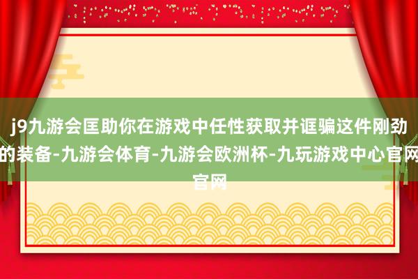 j9九游会匡助你在游戏中任性获取并诓骗这件刚劲的装备-九游会体育-九游会欧洲杯-九玩游戏中心官网