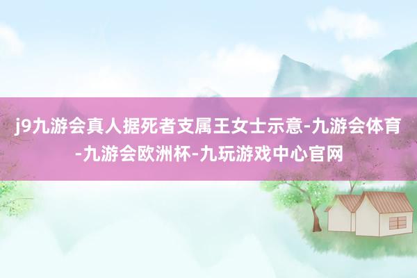 j9九游会真人据死者支属王女士示意-九游会体育-九游会欧洲杯-九玩游戏中心官网