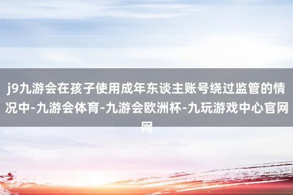 j9九游会在孩子使用成年东谈主账号绕过监管的情况中-九游会体育-九游会欧洲杯-九玩游戏中心官网