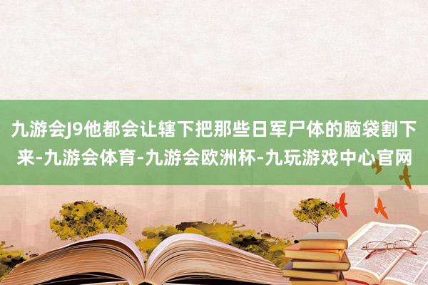 九游会J9他都会让辖下把那些日军尸体的脑袋割下来-九游会体育-九游会欧洲杯-九玩游戏中心官网