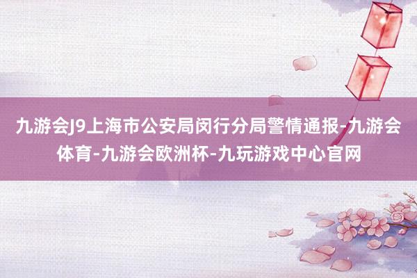九游会J9上海市公安局闵行分局警情通报-九游会体育-九游会欧洲杯-九玩游戏中心官网