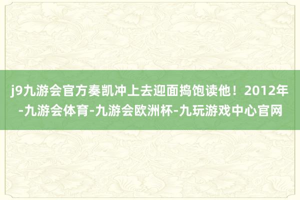 j9九游会官方奏凯冲上去迎面捣饱读他！2012年-九游会体育-九游会欧洲杯-九玩游戏中心官网
