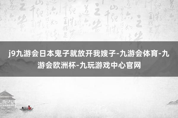 j9九游会日本鬼子就放开我嫂子-九游会体育-九游会欧洲杯-九玩游戏中心官网