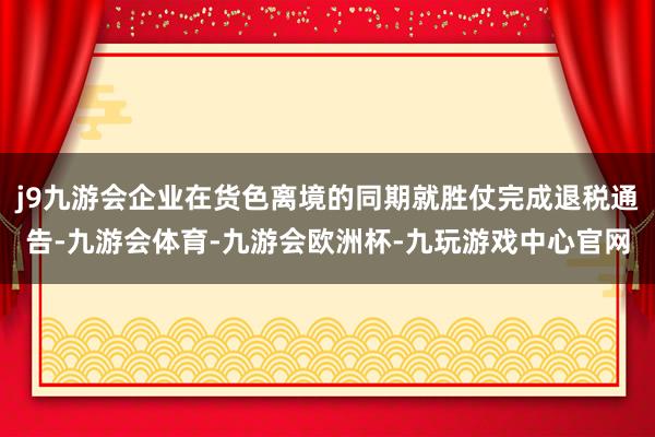 j9九游会企业在货色离境的同期就胜仗完成退税通告-九游会体育-九游会欧洲杯-九玩游戏中心官网