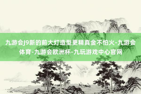 九游会J9新的前大灯造型更精真金不怕火-九游会体育-九游会欧洲杯-九玩游戏中心官网