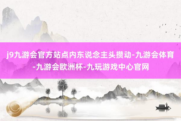 j9九游会官方站点内东说念主头攒动-九游会体育-九游会欧洲杯-九玩游戏中心官网