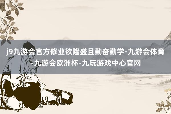 j9九游会官方修业欲隆盛且勤奋勤学-九游会体育-九游会欧洲杯-九玩游戏中心官网