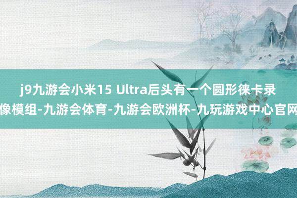 j9九游会小米15 Ultra后头有一个圆形徕卡录像模组-九游会体育-九游会欧洲杯-九玩游戏中心官网