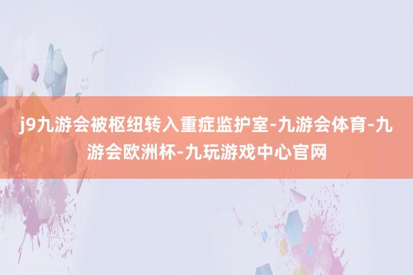 j9九游会被枢纽转入重症监护室-九游会体育-九游会欧洲杯-九玩游戏中心官网