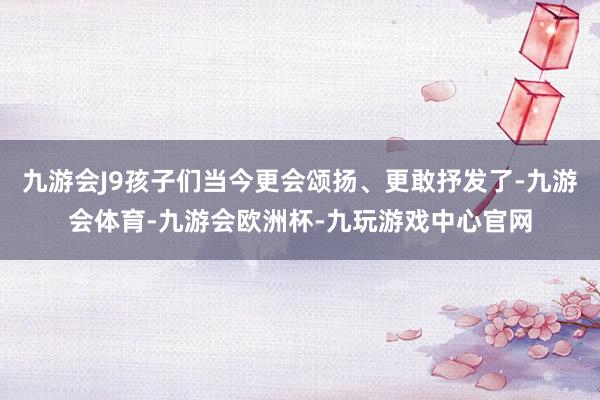 九游会J9孩子们当今更会颂扬、更敢抒发了-九游会体育-九游会欧洲杯-九玩游戏中心官网