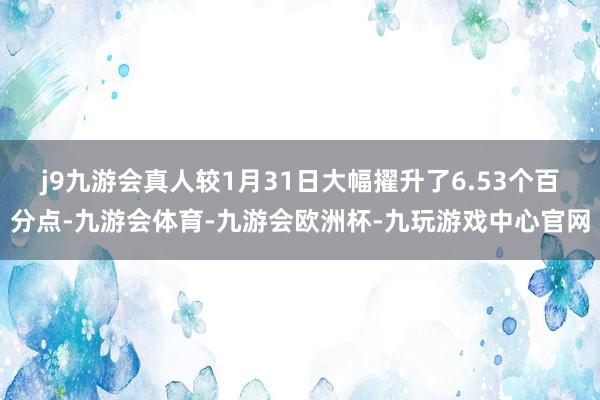 j9九游会真人较1月31日大幅擢升了6.53个百分点-九游会体育-九游会欧洲杯-九玩游戏中心官网