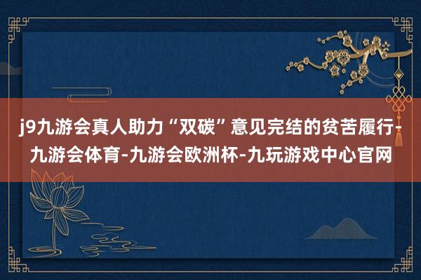 j9九游会真人助力“双碳”意见完结的贫苦履行-九游会体育-九游会欧洲杯-九玩游戏中心官网