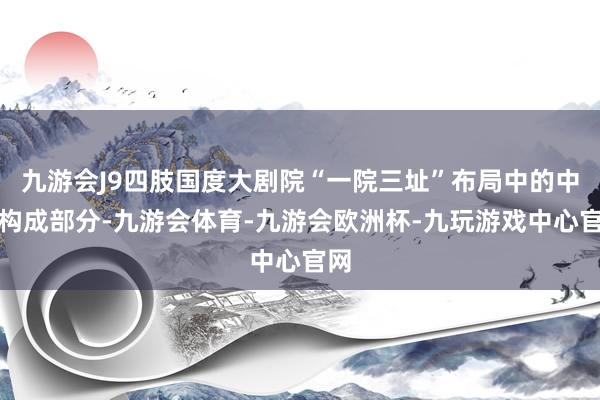 九游会J9四肢国度大剧院“一院三址”布局中的中枢构成部分-九游会体育-九游会欧洲杯-九玩游戏中心官网