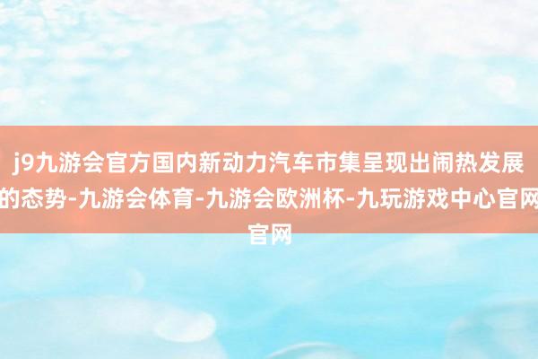 j9九游会官方国内新动力汽车市集呈现出闹热发展的态势-九游会体育-九游会欧洲杯-九玩游戏中心官网