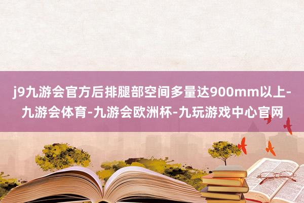 j9九游会官方后排腿部空间多量达900mm以上-九游会体育-九游会欧洲杯-九玩游戏中心官网