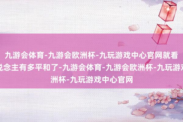 九游会体育-九游会欧洲杯-九玩游戏中心官网就看出中国东说念主有多平和了-九游会体育-九游会欧洲杯-九玩游戏中心官网