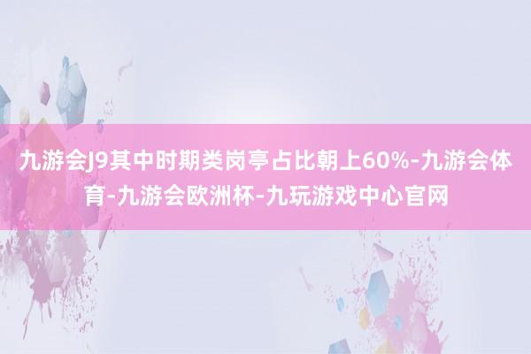 九游会J9其中时期类岗亭占比朝上60%-九游会体育-九游会欧洲杯-九玩游戏中心官网