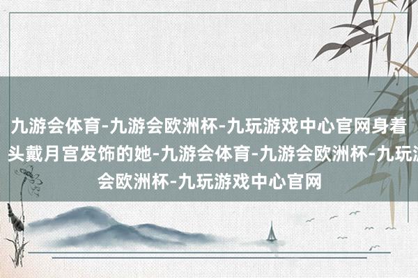 九游会体育-九游会欧洲杯-九玩游戏中心官网身着广袖流云裙、头戴月宫发饰的她-九游会体育-九游会欧洲杯-九玩游戏中心官网
