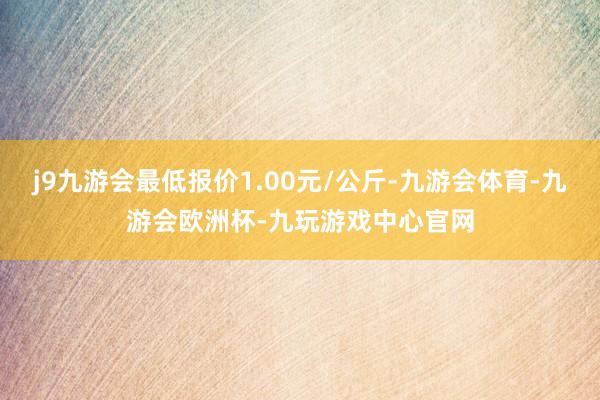j9九游会最低报价1.00元/公斤-九游会体育-九游会欧洲杯-九玩游戏中心官网
