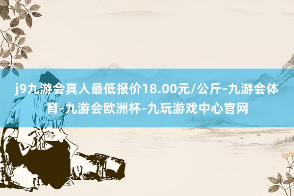 j9九游会真人最低报价18.00元/公斤-九游会体育-九游会欧洲杯-九玩游戏中心官网