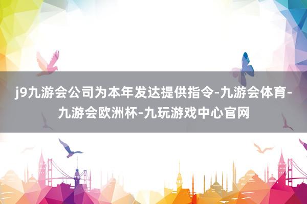 j9九游会公司为本年发达提供指令-九游会体育-九游会欧洲杯-九玩游戏中心官网
