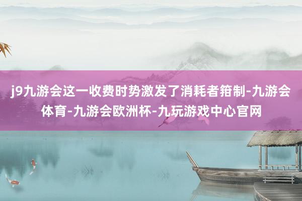 j9九游会这一收费时势激发了消耗者箝制-九游会体育-九游会欧洲杯-九玩游戏中心官网