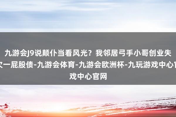 九游会J9说颠仆当看风光？我邻居弓手小哥创业失败欠一屁股债-九游会体育-九游会欧洲杯-九玩游戏中心官网