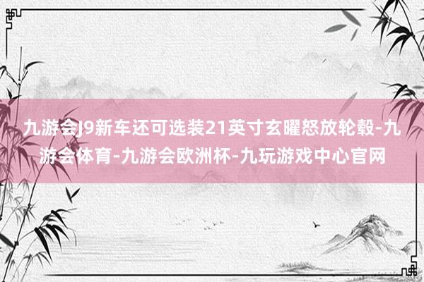 九游会J9新车还可选装21英寸玄曜怒放轮毂-九游会体育-九游会欧洲杯-九玩游戏中心官网