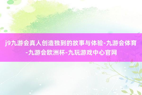 j9九游会真人创造独到的故事与体验-九游会体育-九游会欧洲杯-九玩游戏中心官网