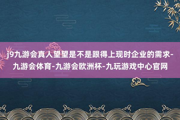 j9九游会真人望望是不是跟得上现时企业的需求-九游会体育-九游会欧洲杯-九玩游戏中心官网