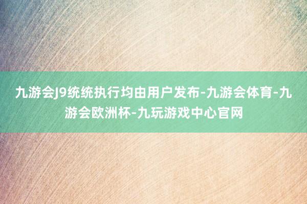 九游会J9统统执行均由用户发布-九游会体育-九游会欧洲杯-九玩游戏中心官网