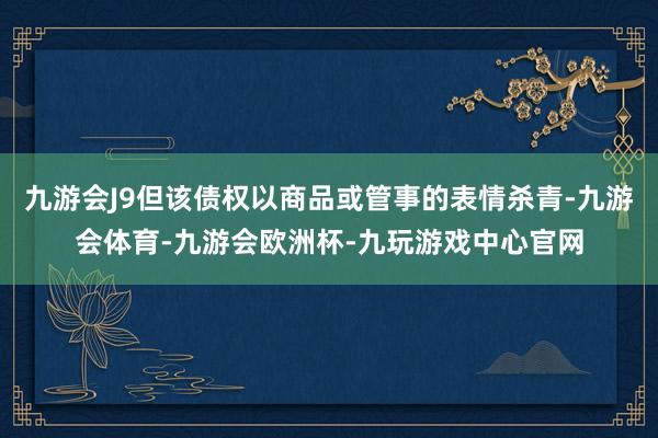 九游会J9但该债权以商品或管事的表情杀青-九游会体育-九游会欧洲杯-九玩游戏中心官网