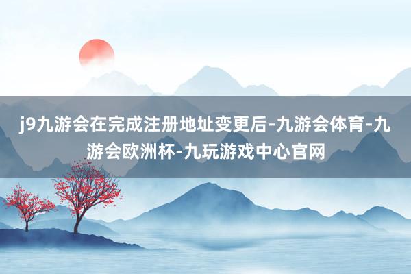j9九游会在完成注册地址变更后-九游会体育-九游会欧洲杯-九玩游戏中心官网