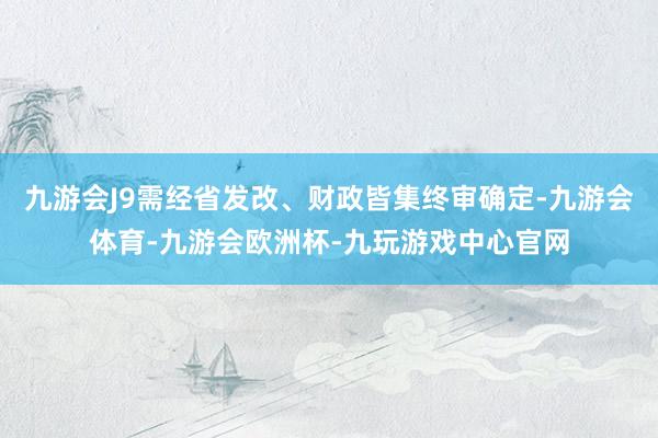 九游会J9需经省发改、财政皆集终审确定-九游会体育-九游会欧洲杯-九玩游戏中心官网