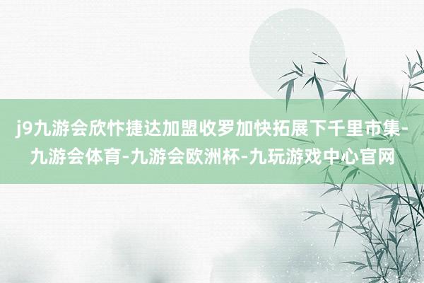 j9九游会欣忭捷达加盟收罗加快拓展下千里市集-九游会体育-九游会欧洲杯-九玩游戏中心官网