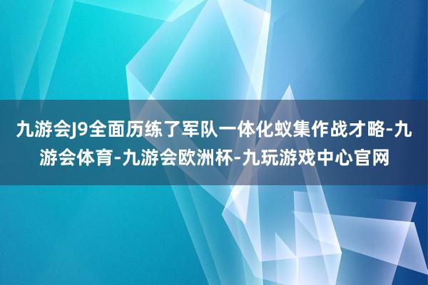 九游会J9全面历练了军队一体化蚁集作战才略-九游会体育-九游会欧洲杯-九玩游戏中心官网