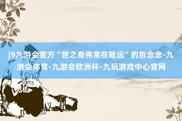 j9九游会官方“世之奇伟常在险远”的哲念念-九游会体育-九游会欧洲杯-九玩游戏中心官网