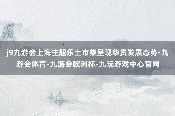 j9九游会上海主题乐土市集呈现华贵发展态势-九游会体育-九游会欧洲杯-九玩游戏中心官网