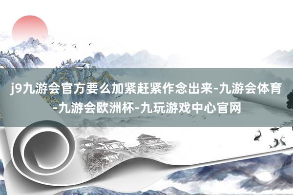 j9九游会官方要么加紧赶紧作念出来-九游会体育-九游会欧洲杯-九玩游戏中心官网