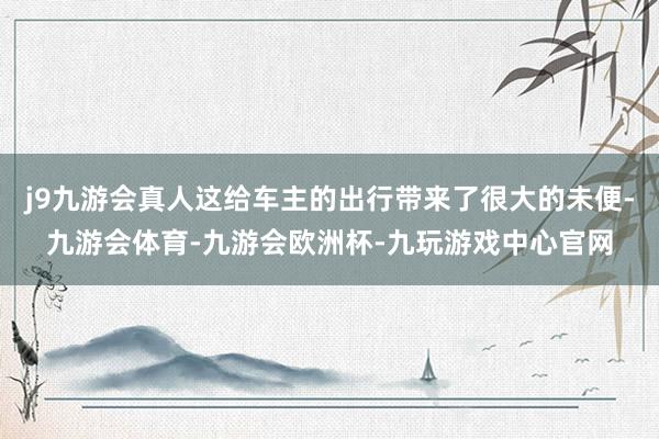 j9九游会真人这给车主的出行带来了很大的未便-九游会体育-九游会欧洲杯-九玩游戏中心官网