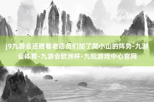 j9九游会还随着老店员们加了爬小山的阵势-九游会体育-九游会欧洲杯-九玩游戏中心官网