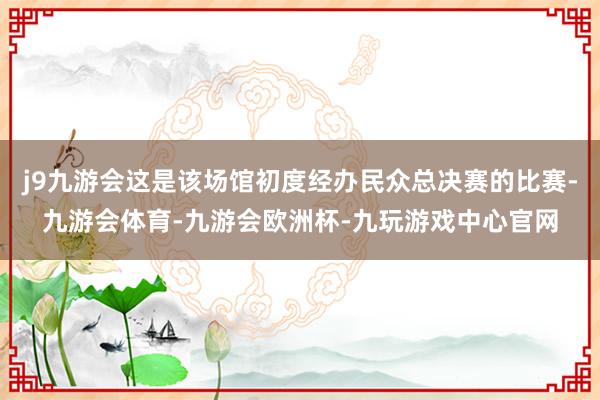 j9九游会这是该场馆初度经办民众总决赛的比赛-九游会体育-九游会欧洲杯-九玩游戏中心官网