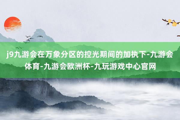 j9九游会在万象分区的控光期间的加执下-九游会体育-九游会欧洲杯-九玩游戏中心官网