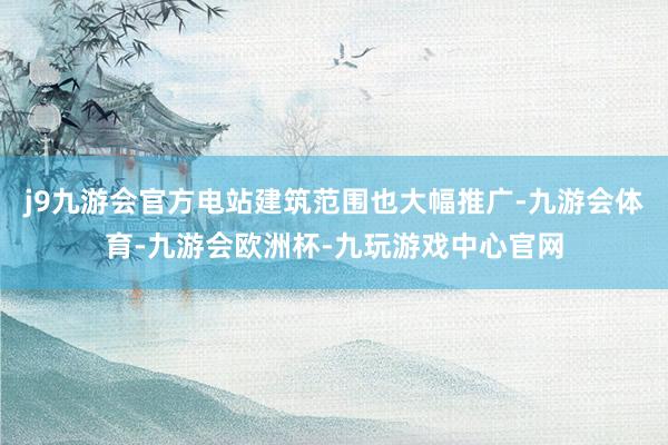 j9九游会官方电站建筑范围也大幅推广-九游会体育-九游会欧洲杯-九玩游戏中心官网