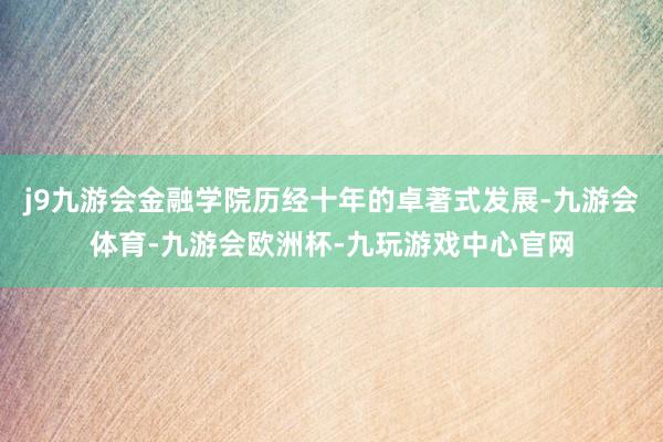 j9九游会金融学院历经十年的卓著式发展-九游会体育-九游会欧洲杯-九玩游戏中心官网