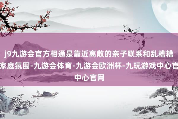 j9九游会官方相通是靠近离散的亲子联系和乱糟糟的家庭氛围-九游会体育-九游会欧洲杯-九玩游戏中心官网