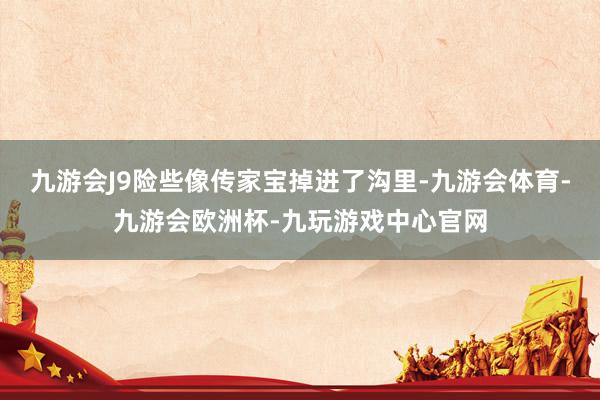 九游会J9险些像传家宝掉进了沟里-九游会体育-九游会欧洲杯-九玩游戏中心官网