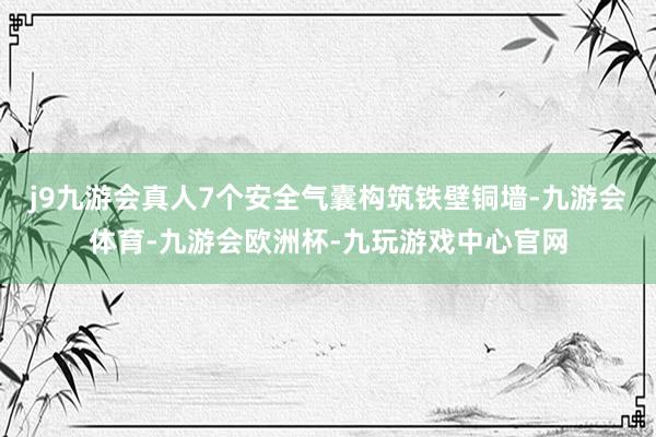 j9九游会真人7个安全气囊构筑铁壁铜墙-九游会体育-九游会欧洲杯-九玩游戏中心官网
